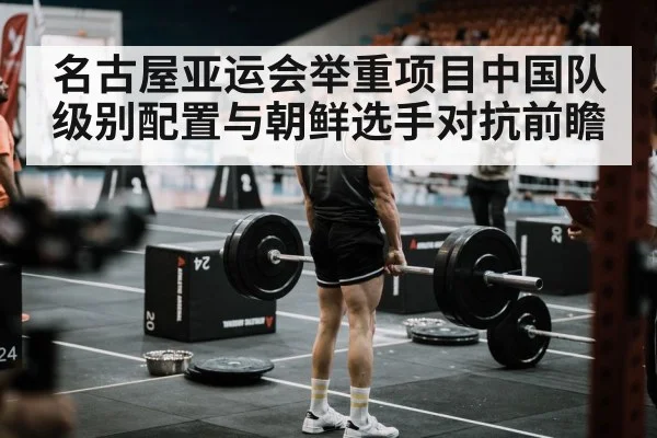 名古屋亚运会举重项目中国队级别配置与朝鲜选手对抗前瞻